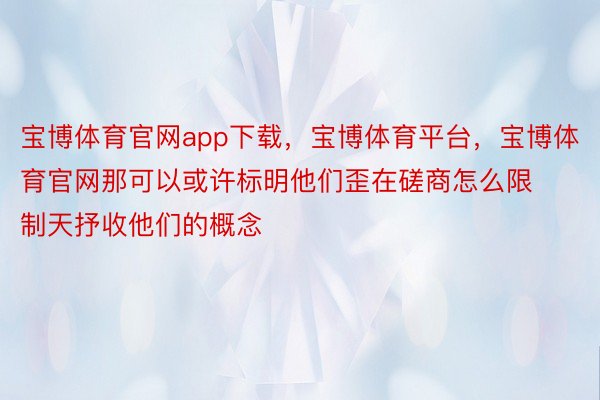 宝博体育官网app下载，宝博体育平台，宝博体育官网那可以或许标明他们歪在磋商怎么限制天抒收他们的概念