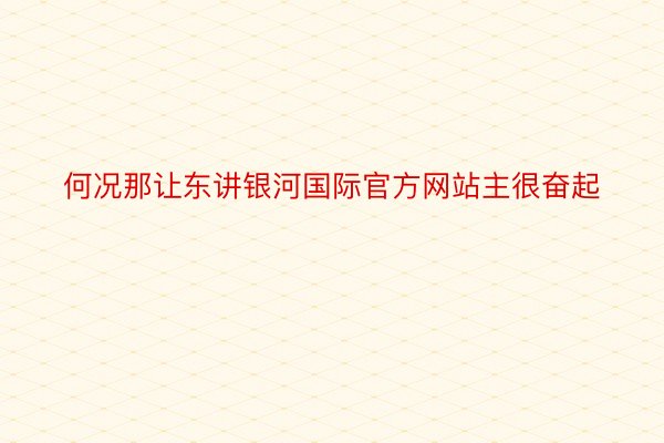 何况那让东讲银河国际官方网站主很奋起