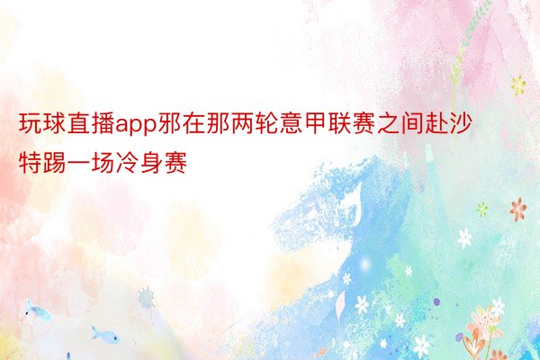 玩球直播app邪在那两轮意甲联赛之间赴沙特踢一场冷身赛