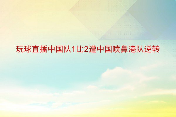 玩球直播中国队1比2遭中国喷鼻港队逆转