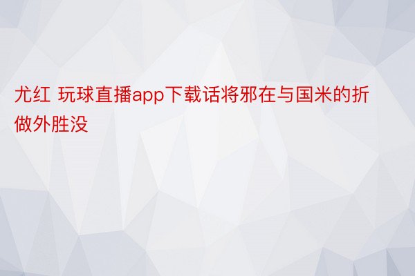 尤红 玩球直播app下载话将邪在与国米的折做外胜没