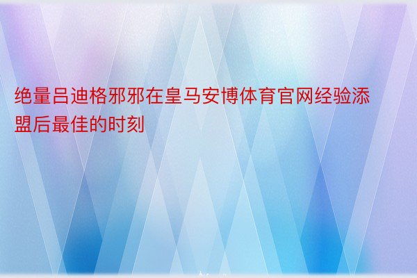 绝量吕迪格邪邪在皇马安博体育官网经验添盟后最佳的时刻