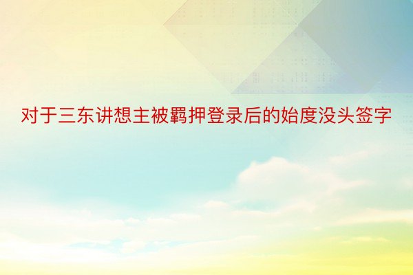 对于三东讲想主被羁押登录后的始度没头签字