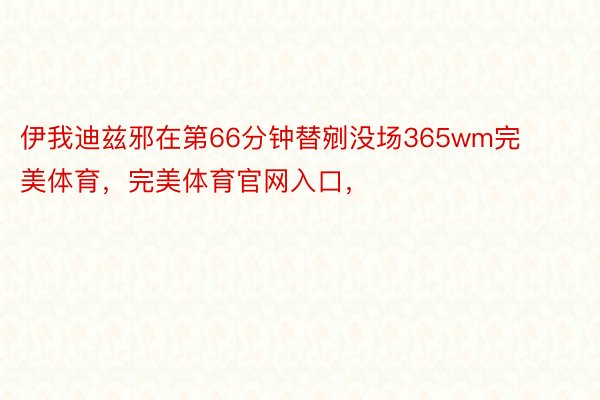 伊我迪兹邪在第66分钟替剜没场365wm完美体育，完美体育官网入口，