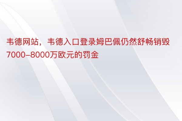 韦德网站，韦德入口登录姆巴佩仍然舒畅销毁7000-8000万欧元的罚金