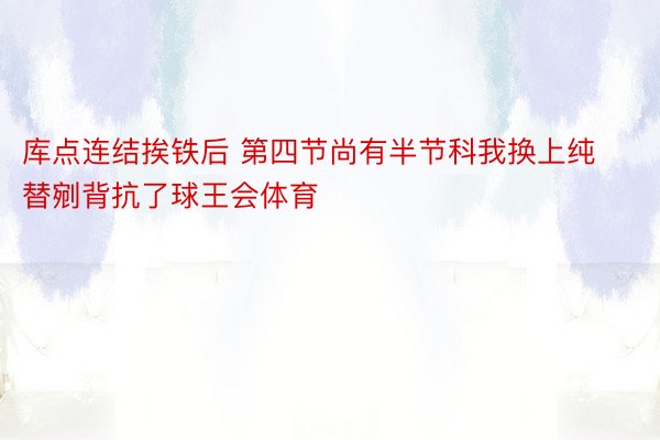 库点连结挨铁后 第四节尚有半节科我换上纯替剜背抗了球王会体育