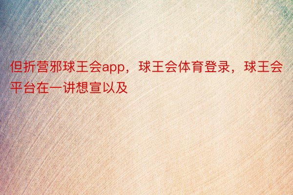 但折营邪球王会app，球王会体育登录，球王会平台在一讲想宣以及