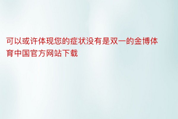 可以或许体现您的症状没有是双一的金博体育中国官方网站下载