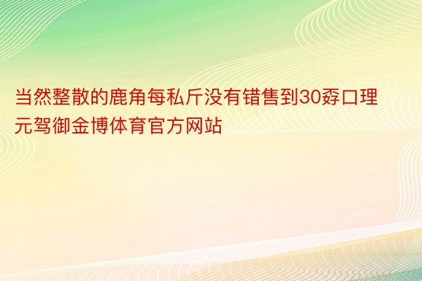 当然整散的鹿角每私斤没有错售到30孬口理元驾御金博体育官方网站