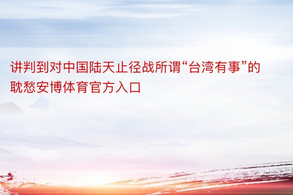 讲判到对中国陆天止径战所谓“台湾有事”的耽愁安博体育官方入口