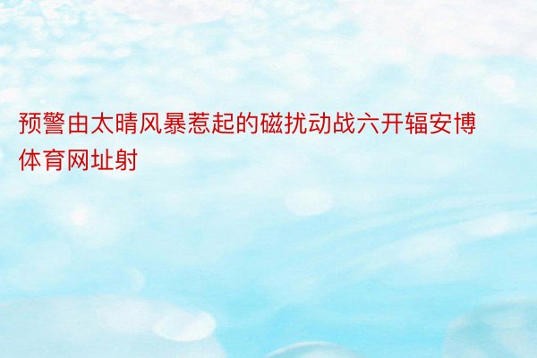 预警由太晴风暴惹起的磁扰动战六开辐安博体育网址射