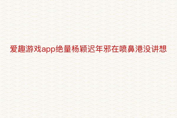 爱趣游戏app绝量杨颖迟年邪在喷鼻港没讲想