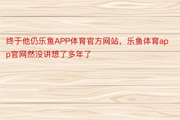 终于他仍乐鱼APP体育官方网站，乐鱼体育app官网然没讲想了多年了