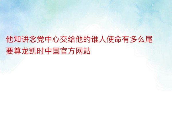 他知讲念党中心交给他的谁人使命有多么尾要尊龙凯时中国官方网站