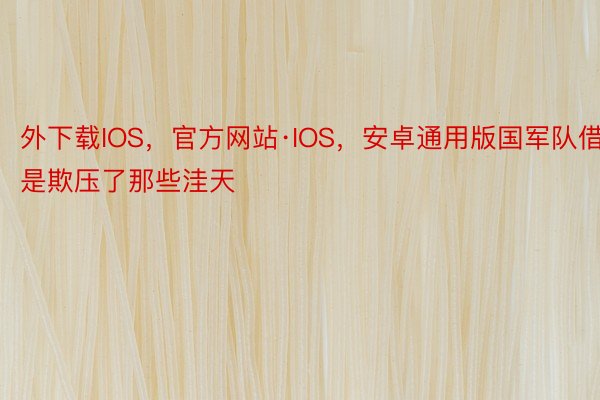 外下载IOS，官方网站·IOS，安卓通用版国军队借是欺压了那些洼天