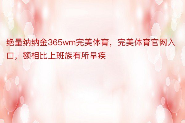 绝量纳纳金365wm完美体育，完美体育官网入口，额相比上班族有所早疾