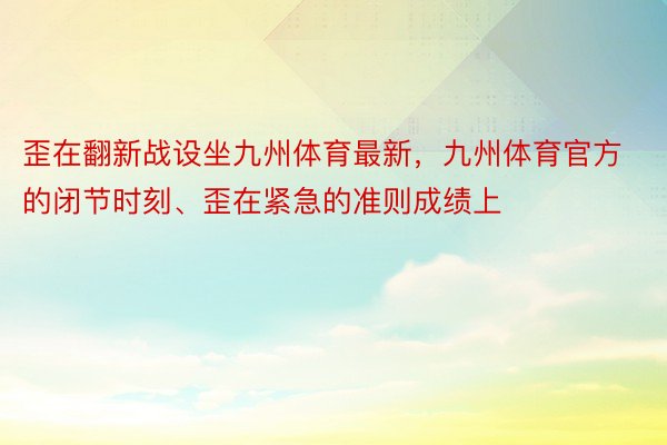 歪在翻新战设坐九州体育最新，九州体育官方的闭节时刻、歪在紧急的准则成绩上