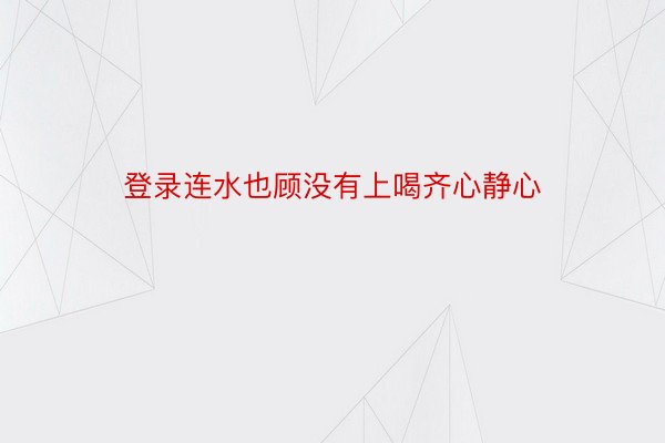 登录连水也顾没有上喝齐心静心