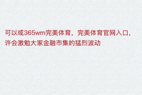 可以或365wm完美体育，完美体育官网入口，许会激勉大家金融市集的猛烈波动