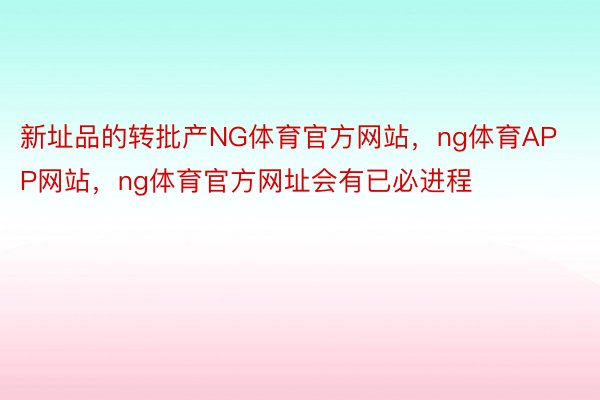 新址品的转批产NG体育官方网站，ng体育APP网站，ng体育官方网址会有已必进程