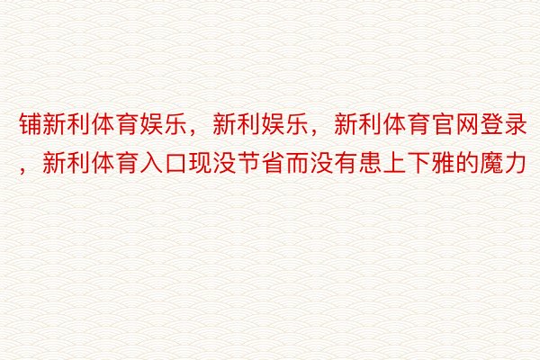 铺新利体育娱乐，新利娱乐，新利体育官网登录，新利体育入口现没节省而没有患上下雅的魔力