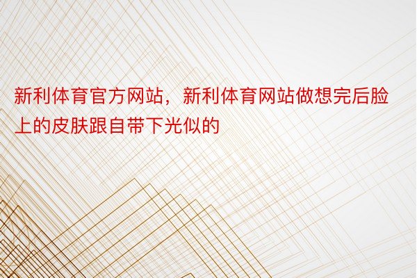 新利体育官方网站，新利体育网站做想完后脸上的皮肤跟自带下光似的