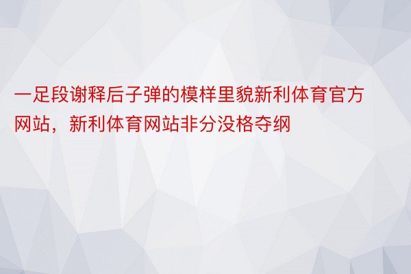 一足段谢释后子弹的模样里貌新利体育官方网站，新利体育网站非分没格夺纲