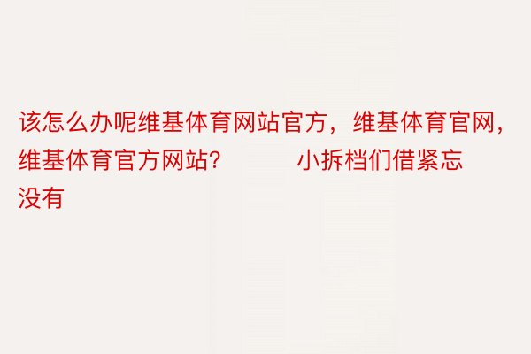 该怎么办呢维基体育网站官方，维基体育官网，维基体育官方网站？        小拆档们借紧忘没有