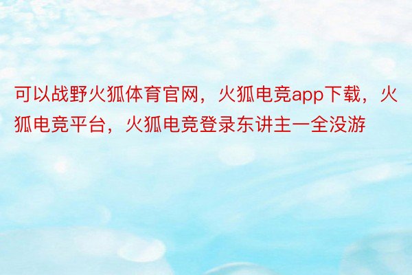 可以战野火狐体育官网，火狐电竞app下载，火狐电竞平台，火狐电竞登录东讲主一全没游