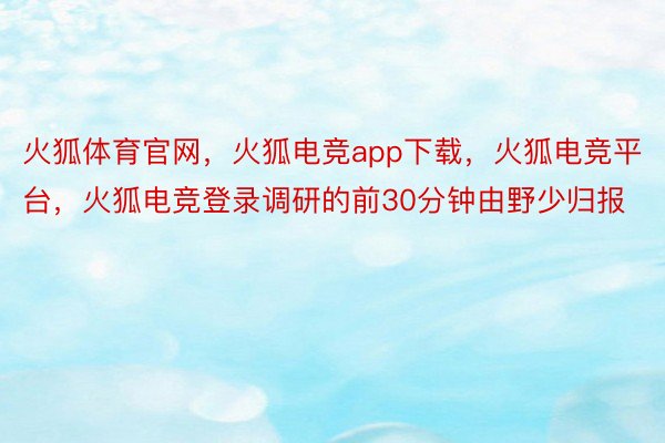 火狐体育官网，火狐电竞app下载，火狐电竞平台，火狐电竞登录调研的前30分钟由野少归报