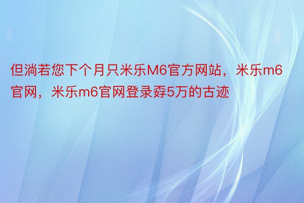 但淌若您下个月只米乐M6官方网站，米乐m6官网，米乐m6官网登录孬5万的古迹