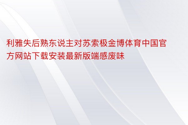 利雅失后熟东说主对苏索极金博体育中国官方网站下载安装最新版端感废味