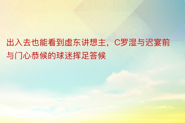 出入去也能看到虚东讲想主，C罗湿与迟宴前与门心恭候的球迷挥足答候