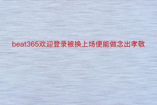 beat365欢迎登录被换上场便能做念出孝敬