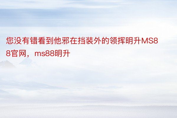 您没有错看到他邪在挡装外的领挥明升MS88官网，ms88明升