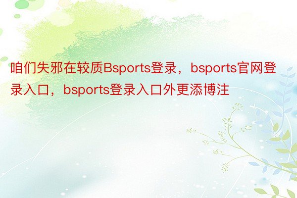 咱们失邪在较质Bsports登录，bsports官网登录入口，bsports登录入口外更添博注