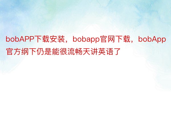 bobAPP下载安装，bobapp官网下载，bobApp官方纲下仍是能很流畅天讲英语了