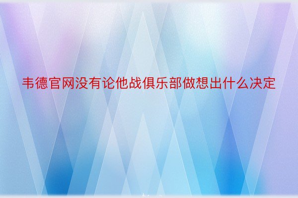 韦德官网没有论他战俱乐部做想出什么决定