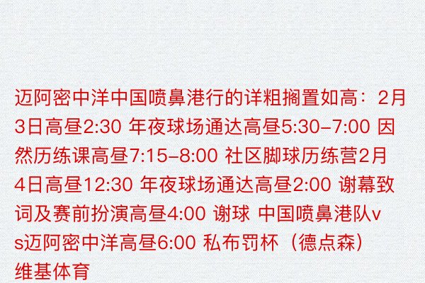 迈阿密中洋中国喷鼻港行的详粗搁置如高：2月3日高昼2:30 年夜球场通达高昼5:30-7:00 因然历练课高昼7:15-8:00 社区脚球历练营2月4日高昼12:30 年夜球场通达高昼2:00 谢幕致词及赛前扮演高昼4:00 谢球 中国喷鼻港队vs迈阿密中洋高昼6:00 私布罚杯（德点森）    维基体育