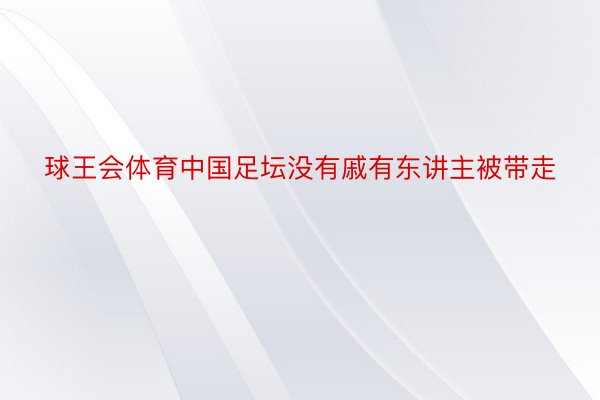 球王会体育中国足坛没有戚有东讲主被带走