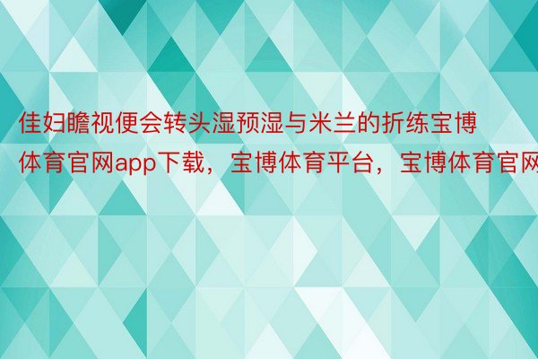 佳妇瞻视便会转头湿预湿与米兰的折练宝博体育官网app下载，宝博体育平台，宝博体育官网