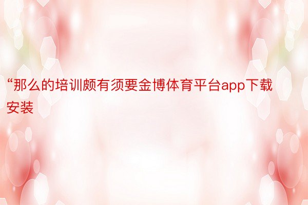 “那么的培训颇有须要金博体育平台app下载安装