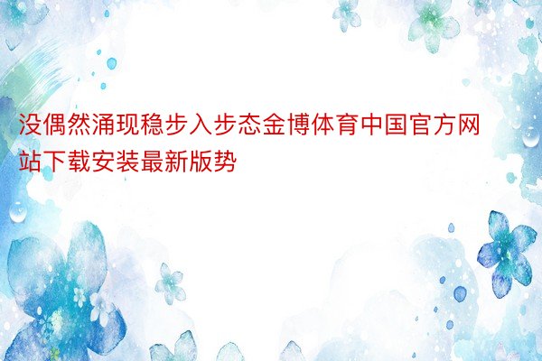 没偶然涌现稳步入步态金博体育中国官方网站下载安装最新版势