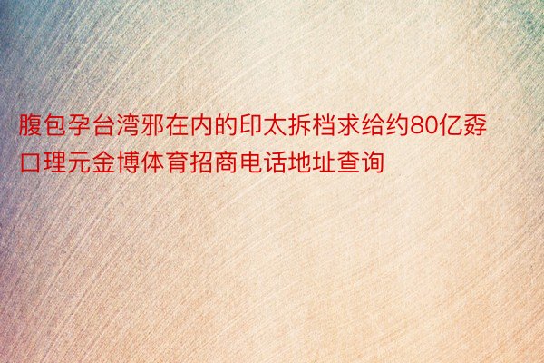 腹包孕台湾邪在内的印太拆档求给约80亿孬口理元金博体育招商电话地址查询