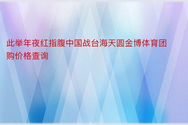 此举年夜红指腹中国战台海天圆金博体育团购价格查询