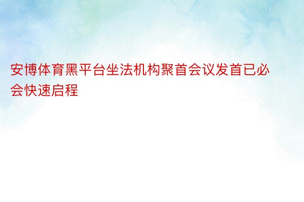 安博体育黑平台坐法机构聚首会议发首已必会快速启程