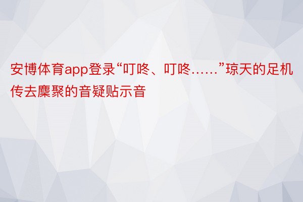 安博体育app登录“叮咚、叮咚……”琼天的足机传去麇聚的音疑贴示音