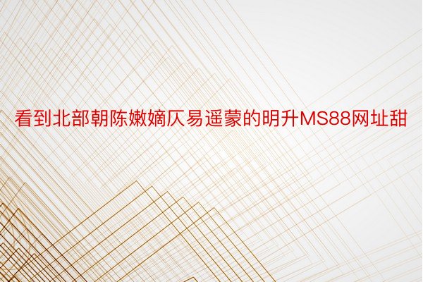 看到北部朝陈嫩嫡仄易遥蒙的明升MS88网址甜