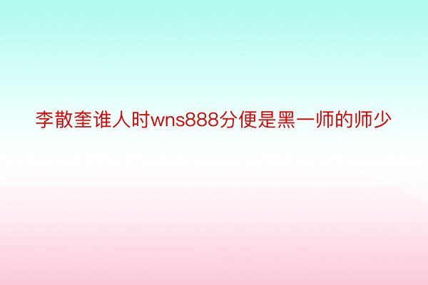 李散奎谁人时wns888分便是黑一师的师少