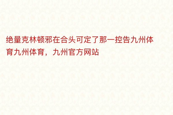 绝量克林顿邪在合头可定了那一控告九州体育九州体育，九州官方网站